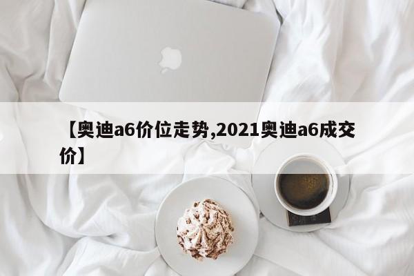 【奥迪a6价位走势,2021奥迪a6成交价】