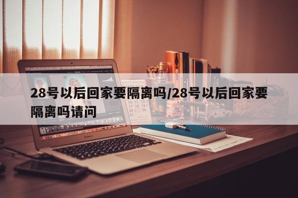 28号以后回家要隔离吗/28号以后回家要隔离吗请问