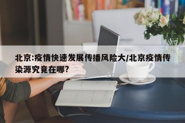 北京:疫情快速发展传播风险大/北京疫情传染源究竟在哪?