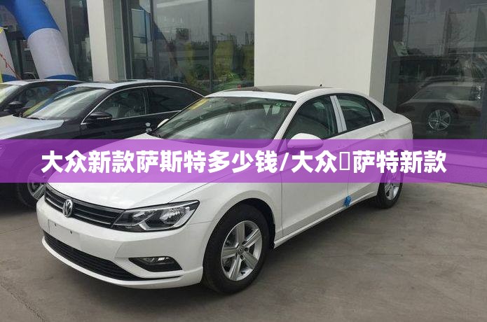 大众新款萨斯特多少钱/大众帞萨特新款