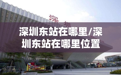 深圳东站在哪里/深圳东站在哪里位置