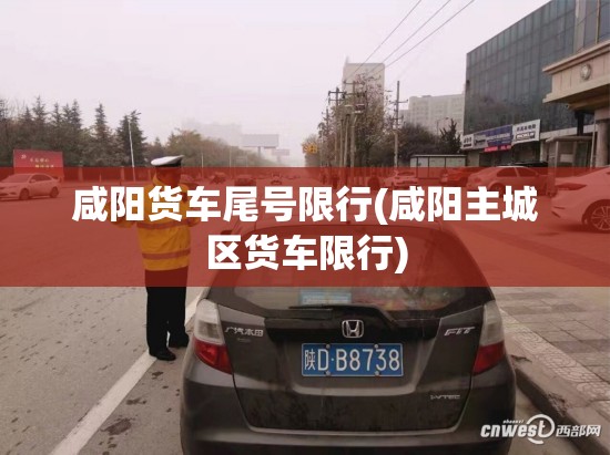 咸阳货车尾号限行(咸阳主城区货车限行)