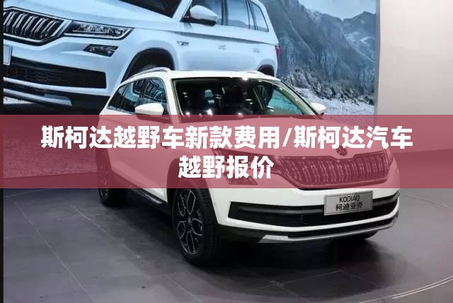 斯柯达越野车新款费用/斯柯达汽车越野报价 斯柯达越野车新款费用/斯柯达汽车越野报价