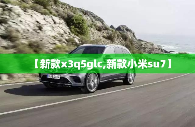 【新款x3q5glc,新款小米su7】 【新款x3q5glc,新款小米su7】
