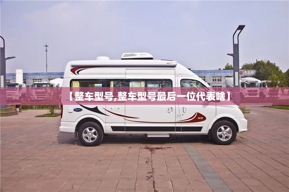 【整车型号,整车型号最后一位代表啥】 【整车型号,整车型号最后一位代表啥】