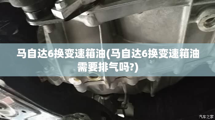 马自达6换变速箱油(马自达6换变速箱油需要排气吗?)