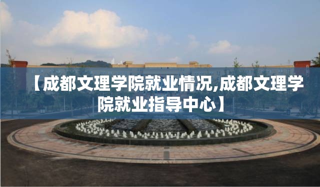 【成都文理学院就业情况,成都文理学院就业指导中心】