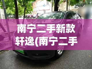 南宁二手新款轩逸(南宁二手新款轩逸多少钱) 南宁二手新款轩逸(南宁二手新款轩逸多少钱)