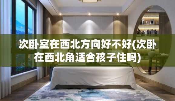 次卧室在西北方向好不好(次卧在西北角适合孩子住吗)