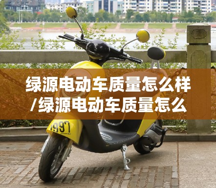 绿源电动车质量怎么样/绿源电动车质量怎么样续航好吗 绿源电动车质量怎么样/绿源电动车质量怎么样续航好吗