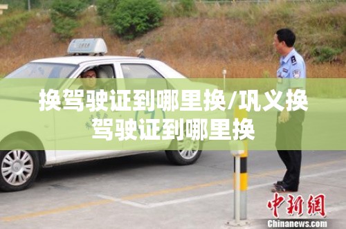 换驾驶证到哪里换/巩义换驾驶证到哪里换