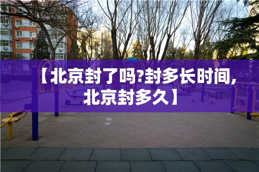 【北京封了吗?封多长时间,北京封多久】