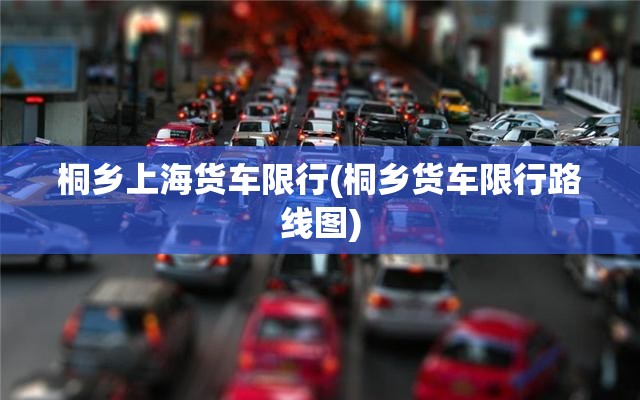 桐乡上海货车限行(桐乡货车限行路线图)