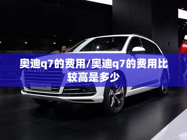 奥迪q7的费用/奥迪q7的费用比较高是多少