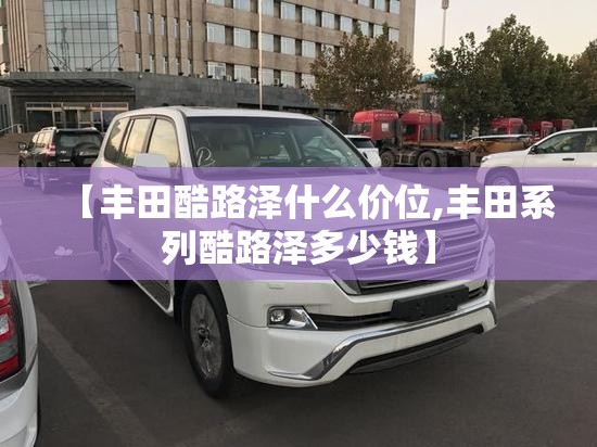 【丰田酷路泽什么价位,丰田系列酷路泽多少钱】 【丰田酷路泽什么价位,丰田系列酷路泽多少钱】