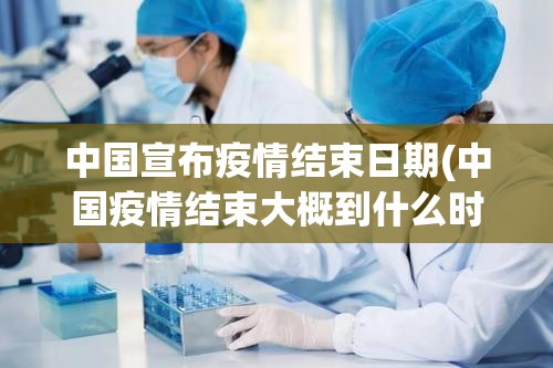 中国宣布疫情结束日期(中国疫情结束大概到什么时候)