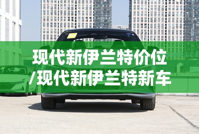 现代新伊兰特价位/现代新伊兰特新车费用