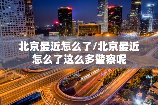 北京最近怎么了/北京最近怎么了这么多警察呢