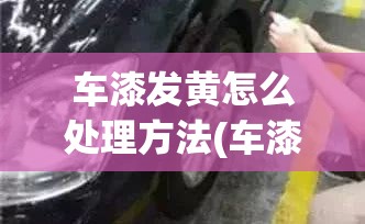 车漆发黄怎么处理方法(车漆发黄怎么回事)
