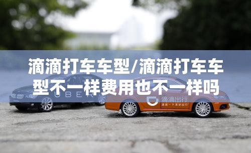 滴滴打车车型/滴滴打车车型不一样费用也不一样吗?
