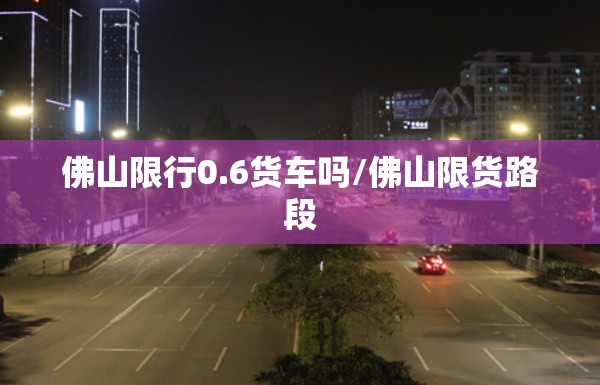 佛山限行0.6货车吗/佛山限货路段
