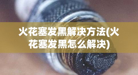 火花塞发黑解决方法(火花塞发黑怎么解决)