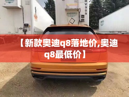 【新款奥迪q8落地价,奥迪q8最低价】