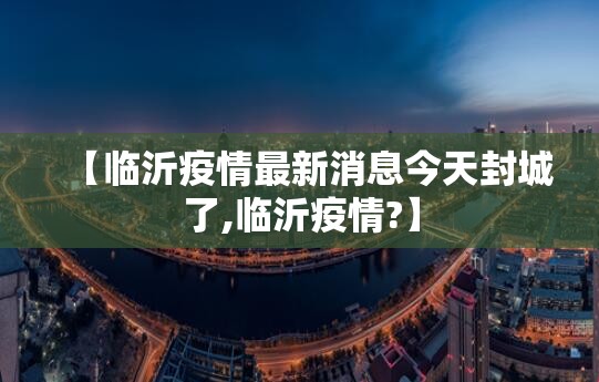 【临沂疫情最新消息今天封城了,临沂疫情?】 【临沂疫情最新消息今天封城了,临沂疫情?】