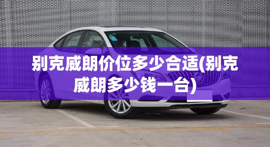 别克威朗价位多少合适(别克威朗多少钱一台)