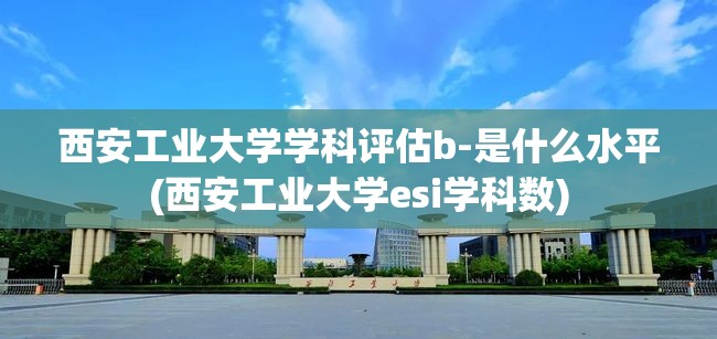 西安工业大学学科评估b-是什么水平(西安工业大学esi学科数)