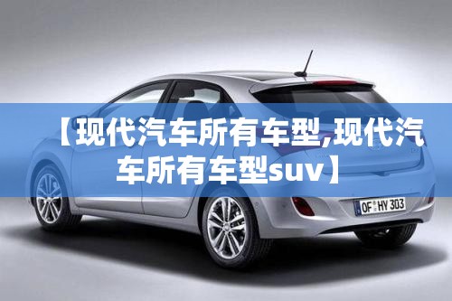 【现代汽车所有车型,现代汽车所有车型suv】 【现代汽车所有车型,现代汽车所有车型suv】
