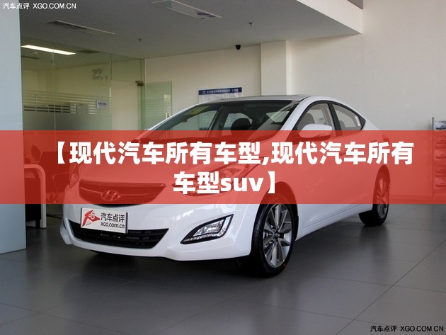 【现代汽车所有车型,现代汽车所有车型suv】 【现代汽车所有车型,现代汽车所有车型suv】