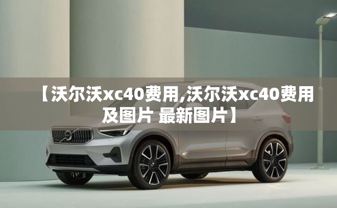 【沃尔沃xc40费用,沃尔沃xc40费用及图片 最新图片】