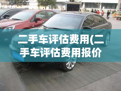 二手车评估费用(二手车评估费用报价)