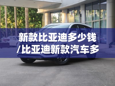新款比亚迪多少钱/比亚迪新款汽车多少价