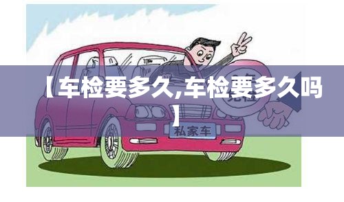 【车检要多久,车检要多久吗】