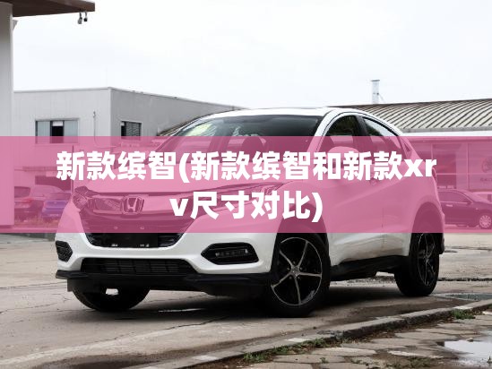 新款缤智(新款缤智和新款xrv尺寸对比) 新款缤智(新款缤智和新款xrv尺寸对比)
