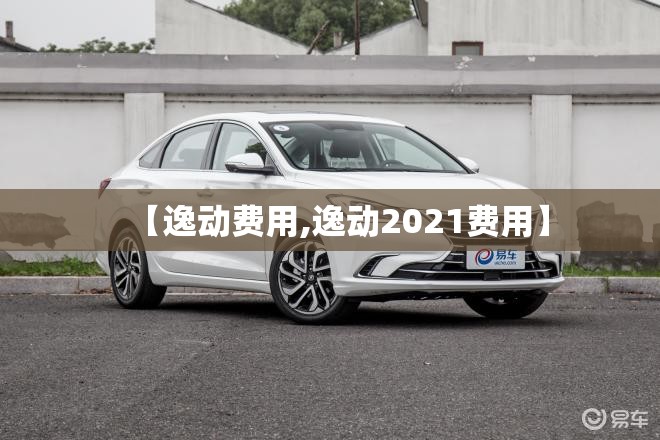 【逸动费用,逸动2021费用】 【逸动费用,逸动2021费用】