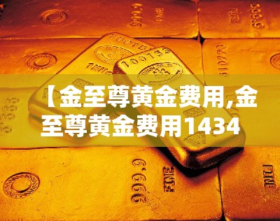 【金至尊黄金费用,金至尊黄金费用1434元克】