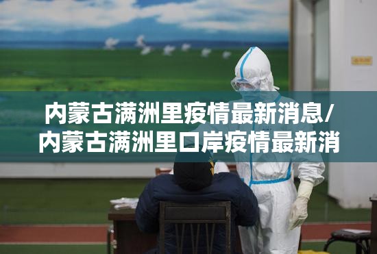 内蒙古满洲里疫情最新消息/内蒙古满洲里口岸疫情最新消息