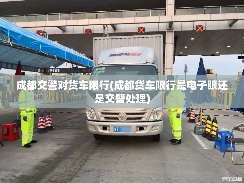 成都交警对货车限行(成都货车限行是电子眼还是交警处理)