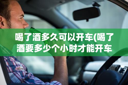 喝了酒多久可以开车(喝了酒要多少个小时才能开车上路)