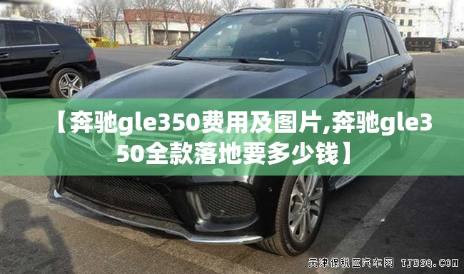 【奔驰gle350费用及图片,奔驰gle350全款落地要多少钱】