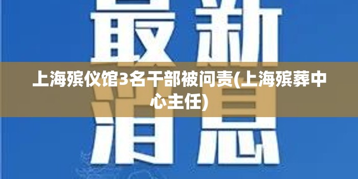 上海殡仪馆3名干部被问责(上海殡葬中心主任)