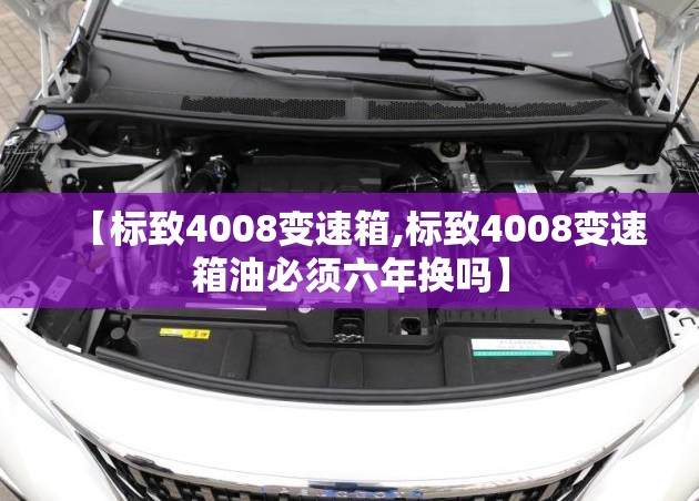 【标致4008变速箱,标致4008变速箱油必须六年换吗】