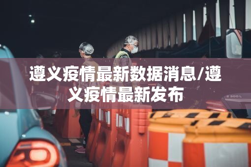 遵义疫情最新数据消息/遵义疫情最新发布
