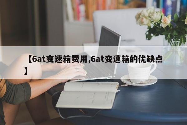 【6at变速箱费用,6at变速箱的优缺点】