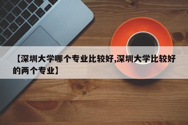 【深圳大学哪个专业比较好,深圳大学比较好的两个专业】