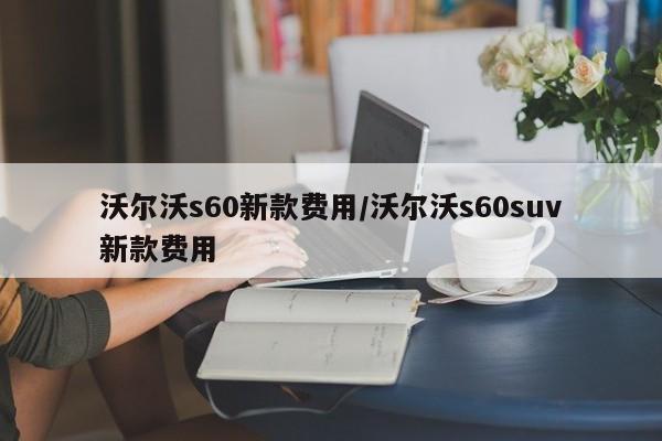 沃尔沃s60新款费用/沃尔沃s60suv新款费用