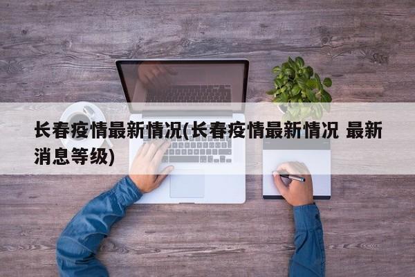 长春疫情最新情况(长春疫情最新情况 最新消息等级)